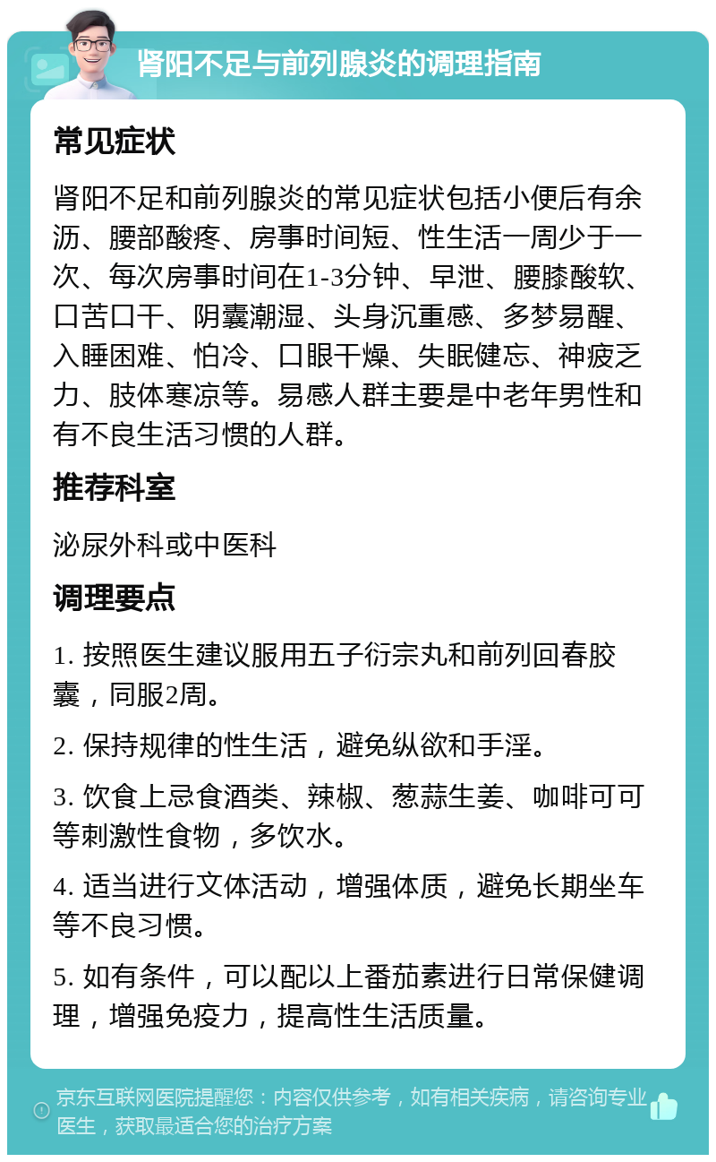 肾阳不足与前列腺炎的调理指南 常见症状 肾阳不足和前列腺炎的常见症状包括小便后有余沥、腰部酸疼、房事时间短、性生活一周少于一次、每次房事时间在1-3分钟、早泄、腰膝酸软、口苦口干、阴囊潮湿、头身沉重感、多梦易醒、入睡困难、怕冷、口眼干燥、失眠健忘、神疲乏力、肢体寒凉等。易感人群主要是中老年男性和有不良生活习惯的人群。 推荐科室 泌尿外科或中医科 调理要点 1. 按照医生建议服用五子衍宗丸和前列回春胶囊，同服2周。 2. 保持规律的性生活，避免纵欲和手淫。 3. 饮食上忌食酒类、辣椒、葱蒜生姜、咖啡可可等刺激性食物，多饮水。 4. 适当进行文体活动，增强体质，避免长期坐车等不良习惯。 5. 如有条件，可以配以上番茄素进行日常保健调理，增强免疫力，提高性生活质量。