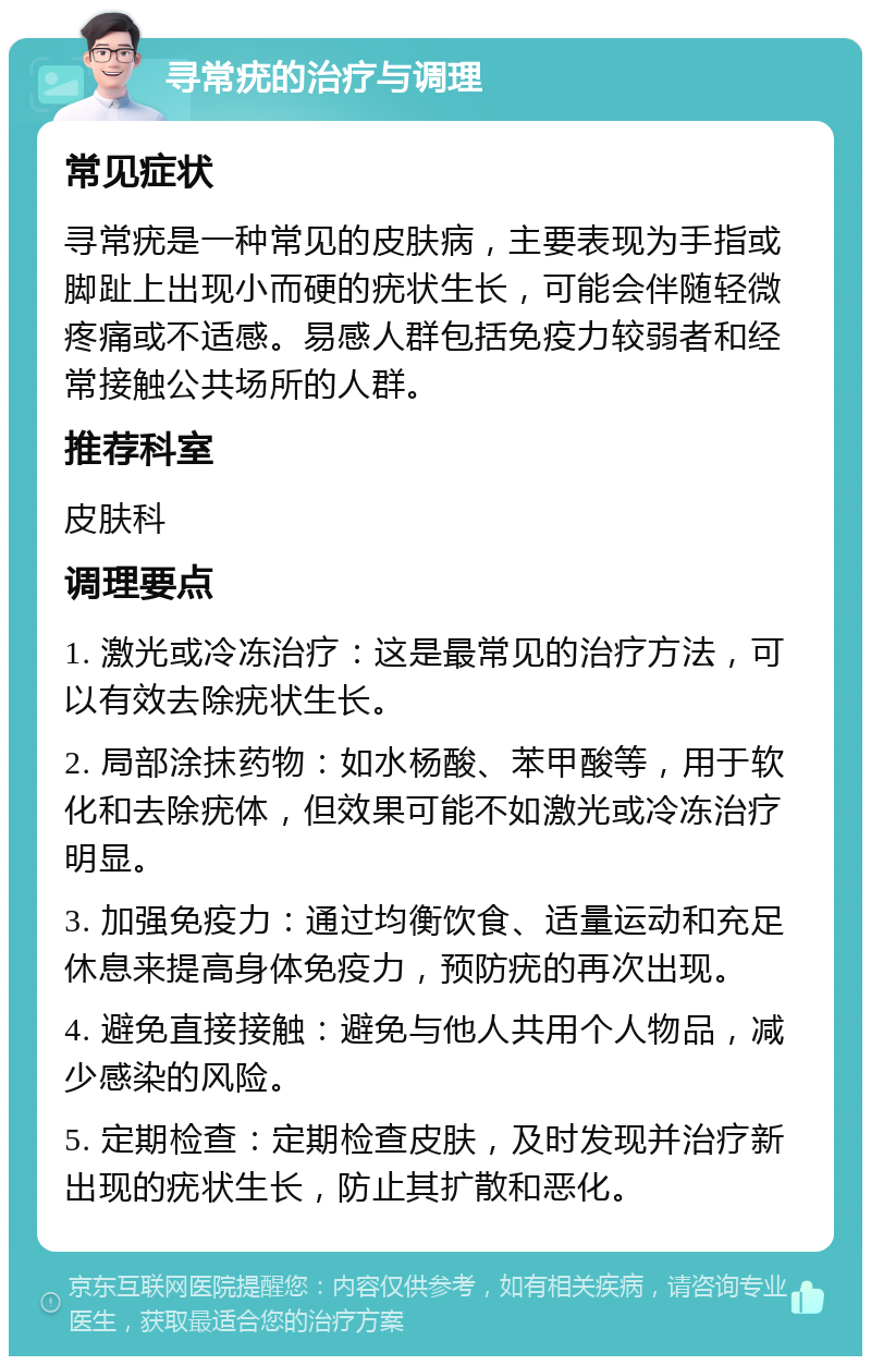 寻常疣的治疗与调理 常见症状 寻常疣是一种常见的皮肤病，主要表现为手指或脚趾上出现小而硬的疣状生长，可能会伴随轻微疼痛或不适感。易感人群包括免疫力较弱者和经常接触公共场所的人群。 推荐科室 皮肤科 调理要点 1. 激光或冷冻治疗：这是最常见的治疗方法，可以有效去除疣状生长。 2. 局部涂抹药物：如水杨酸、苯甲酸等，用于软化和去除疣体，但效果可能不如激光或冷冻治疗明显。 3. 加强免疫力：通过均衡饮食、适量运动和充足休息来提高身体免疫力，预防疣的再次出现。 4. 避免直接接触：避免与他人共用个人物品，减少感染的风险。 5. 定期检查：定期检查皮肤，及时发现并治疗新出现的疣状生长，防止其扩散和恶化。