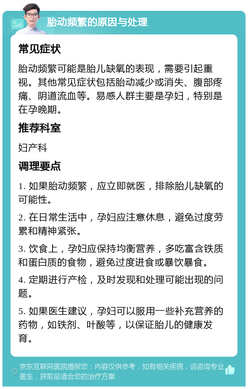 胎动频繁的原因与处理 常见症状 胎动频繁可能是胎儿缺氧的表现，需要引起重视。其他常见症状包括胎动减少或消失、腹部疼痛、阴道流血等。易感人群主要是孕妇，特别是在孕晚期。 推荐科室 妇产科 调理要点 1. 如果胎动频繁，应立即就医，排除胎儿缺氧的可能性。 2. 在日常生活中，孕妇应注意休息，避免过度劳累和精神紧张。 3. 饮食上，孕妇应保持均衡营养，多吃富含铁质和蛋白质的食物，避免过度进食或暴饮暴食。 4. 定期进行产检，及时发现和处理可能出现的问题。 5. 如果医生建议，孕妇可以服用一些补充营养的药物，如铁剂、叶酸等，以保证胎儿的健康发育。