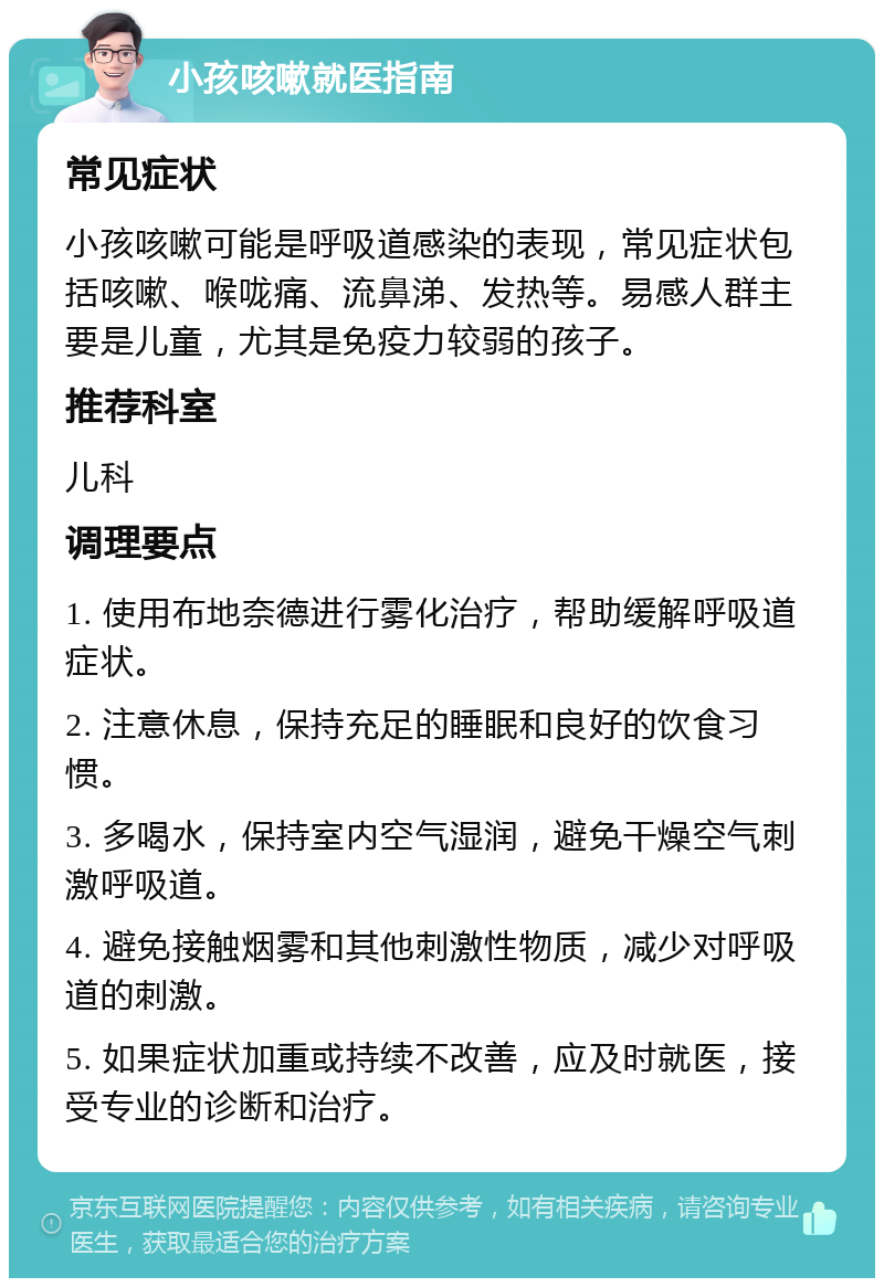 小孩咳嗽就医指南 常见症状 小孩咳嗽可能是呼吸道感染的表现，常见症状包括咳嗽、喉咙痛、流鼻涕、发热等。易感人群主要是儿童，尤其是免疫力较弱的孩子。 推荐科室 儿科 调理要点 1. 使用布地奈德进行雾化治疗，帮助缓解呼吸道症状。 2. 注意休息，保持充足的睡眠和良好的饮食习惯。 3. 多喝水，保持室内空气湿润，避免干燥空气刺激呼吸道。 4. 避免接触烟雾和其他刺激性物质，减少对呼吸道的刺激。 5. 如果症状加重或持续不改善，应及时就医，接受专业的诊断和治疗。