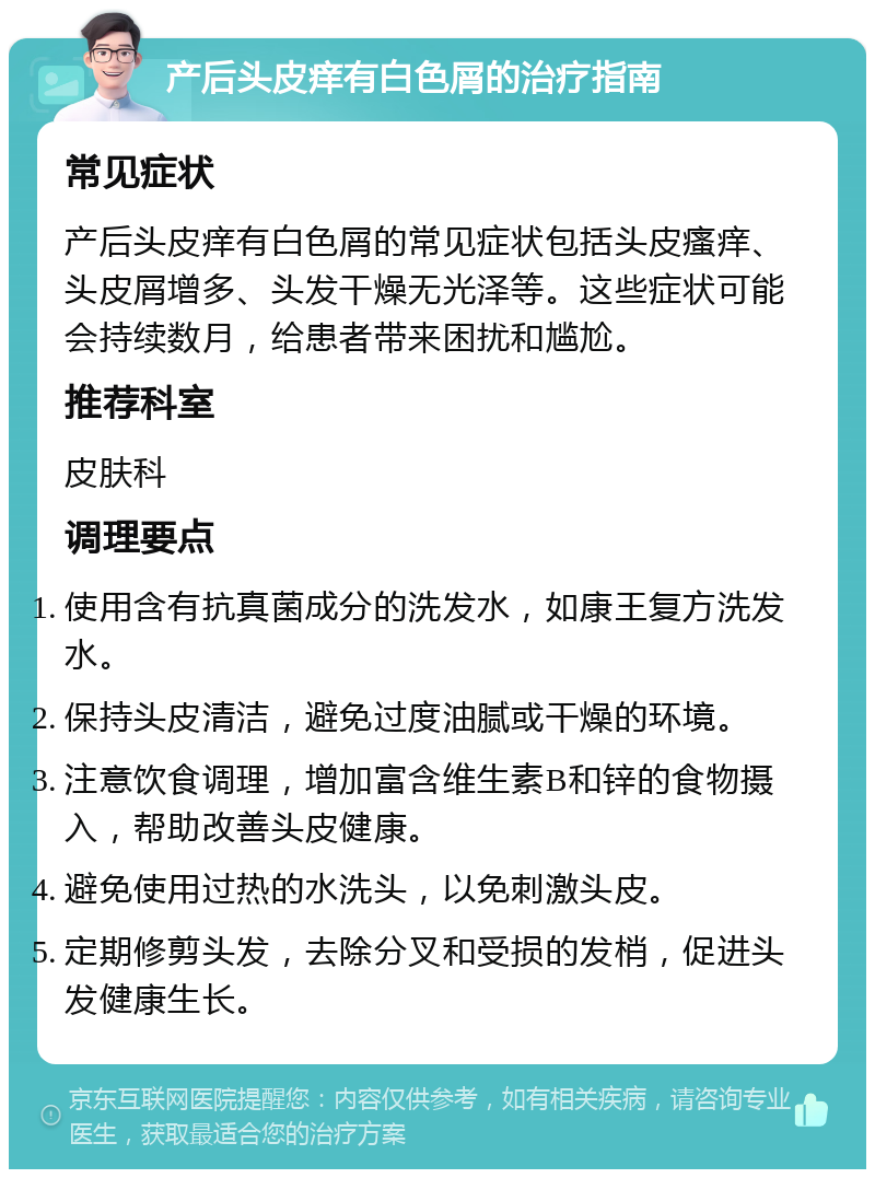 产后头皮痒有白色屑的治疗指南 常见症状 产后头皮痒有白色屑的常见症状包括头皮瘙痒、头皮屑增多、头发干燥无光泽等。这些症状可能会持续数月，给患者带来困扰和尴尬。 推荐科室 皮肤科 调理要点 使用含有抗真菌成分的洗发水，如康王复方洗发水。 保持头皮清洁，避免过度油腻或干燥的环境。 注意饮食调理，增加富含维生素B和锌的食物摄入，帮助改善头皮健康。 避免使用过热的水洗头，以免刺激头皮。 定期修剪头发，去除分叉和受损的发梢，促进头发健康生长。