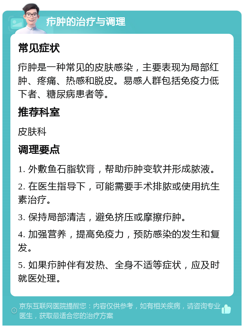 疖肿的治疗与调理 常见症状 疖肿是一种常见的皮肤感染，主要表现为局部红肿、疼痛、热感和脱皮。易感人群包括免疫力低下者、糖尿病患者等。 推荐科室 皮肤科 调理要点 1. 外敷鱼石脂软膏，帮助疖肿变软并形成脓液。 2. 在医生指导下，可能需要手术排脓或使用抗生素治疗。 3. 保持局部清洁，避免挤压或摩擦疖肿。 4. 加强营养，提高免疫力，预防感染的发生和复发。 5. 如果疖肿伴有发热、全身不适等症状，应及时就医处理。