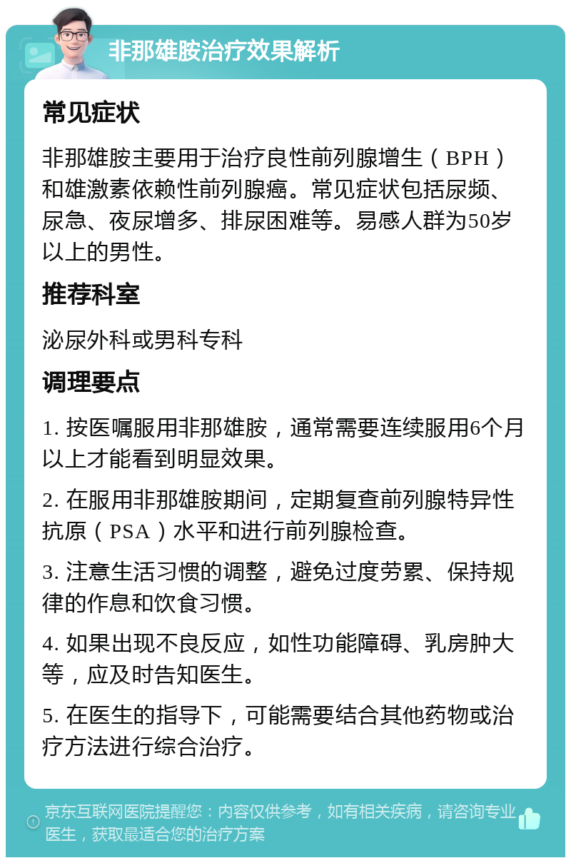 非那雄胺治疗效果解析 常见症状 非那雄胺主要用于治疗良性前列腺增生（BPH）和雄激素依赖性前列腺癌。常见症状包括尿频、尿急、夜尿增多、排尿困难等。易感人群为50岁以上的男性。 推荐科室 泌尿外科或男科专科 调理要点 1. 按医嘱服用非那雄胺，通常需要连续服用6个月以上才能看到明显效果。 2. 在服用非那雄胺期间，定期复查前列腺特异性抗原（PSA）水平和进行前列腺检查。 3. 注意生活习惯的调整，避免过度劳累、保持规律的作息和饮食习惯。 4. 如果出现不良反应，如性功能障碍、乳房肿大等，应及时告知医生。 5. 在医生的指导下，可能需要结合其他药物或治疗方法进行综合治疗。