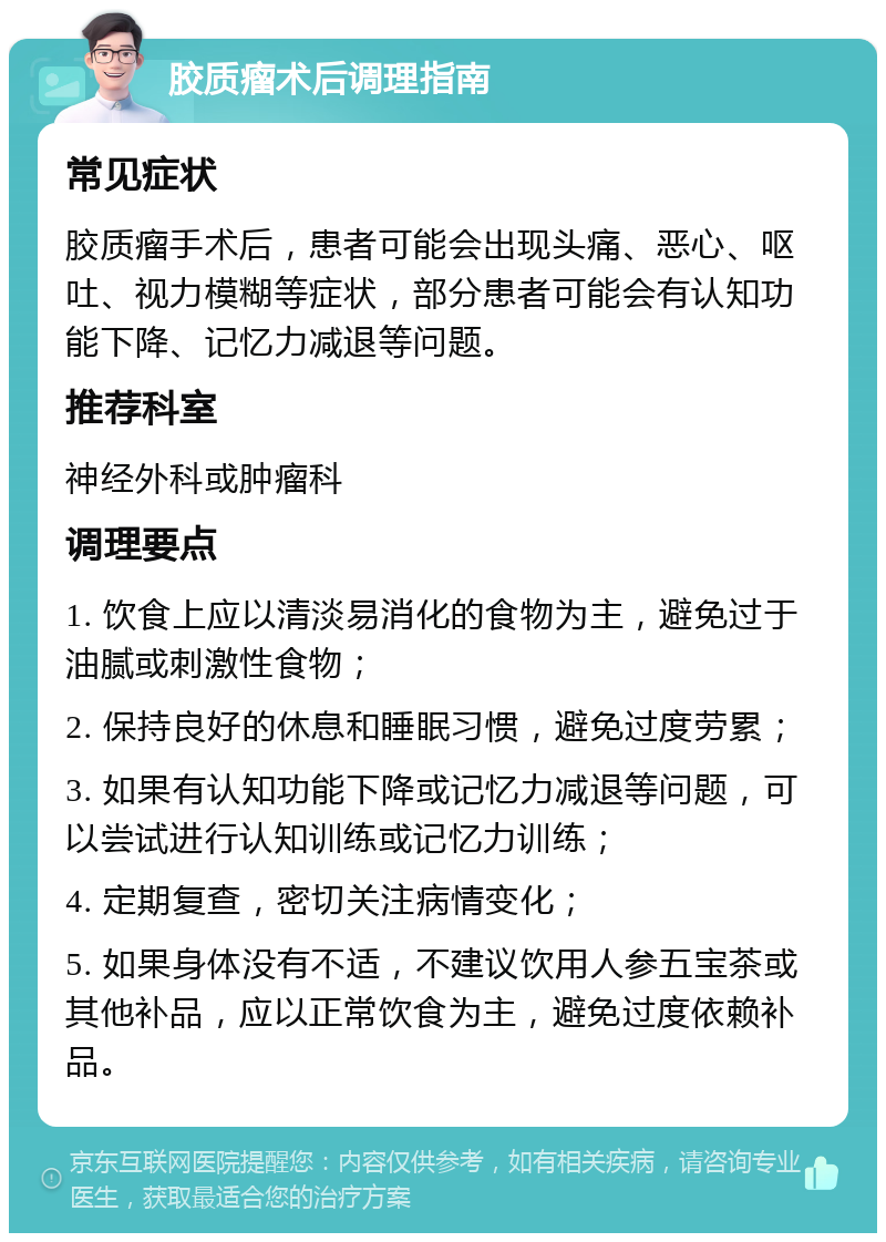 胶质瘤术后调理指南 常见症状 胶质瘤手术后，患者可能会出现头痛、恶心、呕吐、视力模糊等症状，部分患者可能会有认知功能下降、记忆力减退等问题。 推荐科室 神经外科或肿瘤科 调理要点 1. 饮食上应以清淡易消化的食物为主，避免过于油腻或刺激性食物； 2. 保持良好的休息和睡眠习惯，避免过度劳累； 3. 如果有认知功能下降或记忆力减退等问题，可以尝试进行认知训练或记忆力训练； 4. 定期复查，密切关注病情变化； 5. 如果身体没有不适，不建议饮用人参五宝茶或其他补品，应以正常饮食为主，避免过度依赖补品。