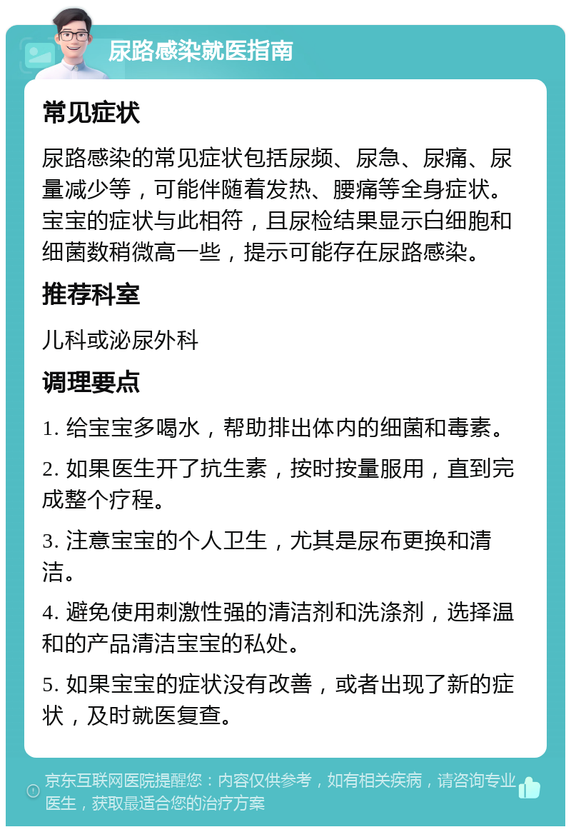 尿路感染就医指南 常见症状 尿路感染的常见症状包括尿频、尿急、尿痛、尿量减少等，可能伴随着发热、腰痛等全身症状。宝宝的症状与此相符，且尿检结果显示白细胞和细菌数稍微高一些，提示可能存在尿路感染。 推荐科室 儿科或泌尿外科 调理要点 1. 给宝宝多喝水，帮助排出体内的细菌和毒素。 2. 如果医生开了抗生素，按时按量服用，直到完成整个疗程。 3. 注意宝宝的个人卫生，尤其是尿布更换和清洁。 4. 避免使用刺激性强的清洁剂和洗涤剂，选择温和的产品清洁宝宝的私处。 5. 如果宝宝的症状没有改善，或者出现了新的症状，及时就医复查。