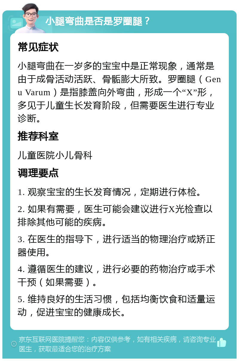 小腿弯曲是否是罗圈腿？ 常见症状 小腿弯曲在一岁多的宝宝中是正常现象，通常是由于成骨活动活跃、骨骺膨大所致。罗圈腿（Genu Varum）是指膝盖向外弯曲，形成一个“X”形，多见于儿童生长发育阶段，但需要医生进行专业诊断。 推荐科室 儿童医院小儿骨科 调理要点 1. 观察宝宝的生长发育情况，定期进行体检。 2. 如果有需要，医生可能会建议进行X光检查以排除其他可能的疾病。 3. 在医生的指导下，进行适当的物理治疗或矫正器使用。 4. 遵循医生的建议，进行必要的药物治疗或手术干预（如果需要）。 5. 维持良好的生活习惯，包括均衡饮食和适量运动，促进宝宝的健康成长。