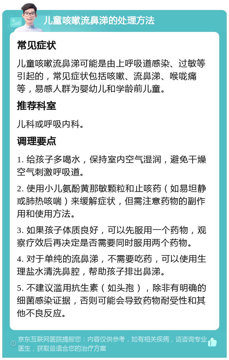 儿童咳嗽流鼻涕的处理方法 常见症状 儿童咳嗽流鼻涕可能是由上呼吸道感染、过敏等引起的，常见症状包括咳嗽、流鼻涕、喉咙痛等，易感人群为婴幼儿和学龄前儿童。 推荐科室 儿科或呼吸内科。 调理要点 1. 给孩子多喝水，保持室内空气湿润，避免干燥空气刺激呼吸道。 2. 使用小儿氨酚黄那敏颗粒和止咳药（如易坦静或肺热咳喘）来缓解症状，但需注意药物的副作用和使用方法。 3. 如果孩子体质良好，可以先服用一个药物，观察疗效后再决定是否需要同时服用两个药物。 4. 对于单纯的流鼻涕，不需要吃药，可以使用生理盐水清洗鼻腔，帮助孩子排出鼻涕。 5. 不建议滥用抗生素（如头孢），除非有明确的细菌感染证据，否则可能会导致药物耐受性和其他不良反应。