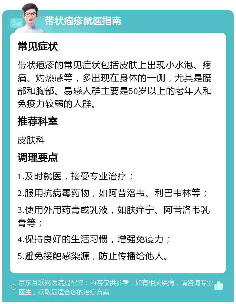 带状疱疹就医指南 常见症状 带状疱疹的常见症状包括皮肤上出现小水泡、疼痛、灼热感等，多出现在身体的一侧，尤其是腰部和胸部。易感人群主要是50岁以上的老年人和免疫力较弱的人群。 推荐科室 皮肤科 调理要点 1.及时就医，接受专业治疗； 2.服用抗病毒药物，如阿昔洛韦、利巴韦林等； 3.使用外用药膏或乳液，如肤痒宁、阿昔洛韦乳膏等； 4.保持良好的生活习惯，增强免疫力； 5.避免接触感染源，防止传播给他人。