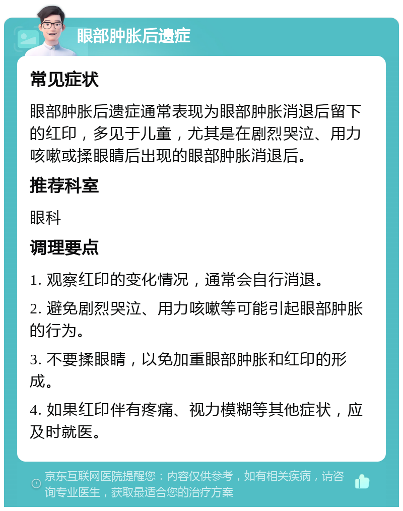 眼部肿胀后遗症 常见症状 眼部肿胀后遗症通常表现为眼部肿胀消退后留下的红印，多见于儿童，尤其是在剧烈哭泣、用力咳嗽或揉眼睛后出现的眼部肿胀消退后。 推荐科室 眼科 调理要点 1. 观察红印的变化情况，通常会自行消退。 2. 避免剧烈哭泣、用力咳嗽等可能引起眼部肿胀的行为。 3. 不要揉眼睛，以免加重眼部肿胀和红印的形成。 4. 如果红印伴有疼痛、视力模糊等其他症状，应及时就医。