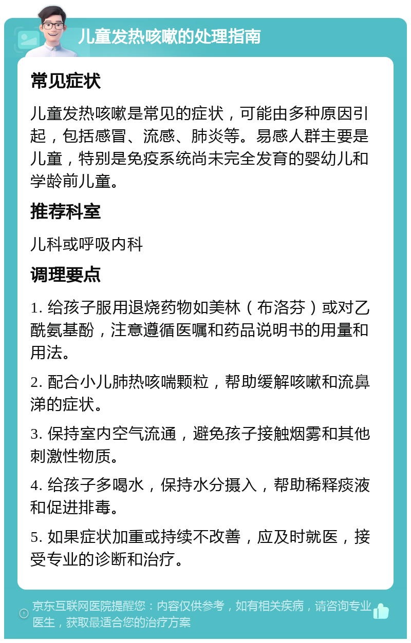 儿童发热咳嗽的处理指南 常见症状 儿童发热咳嗽是常见的症状，可能由多种原因引起，包括感冒、流感、肺炎等。易感人群主要是儿童，特别是免疫系统尚未完全发育的婴幼儿和学龄前儿童。 推荐科室 儿科或呼吸内科 调理要点 1. 给孩子服用退烧药物如美林（布洛芬）或对乙酰氨基酚，注意遵循医嘱和药品说明书的用量和用法。 2. 配合小儿肺热咳喘颗粒，帮助缓解咳嗽和流鼻涕的症状。 3. 保持室内空气流通，避免孩子接触烟雾和其他刺激性物质。 4. 给孩子多喝水，保持水分摄入，帮助稀释痰液和促进排毒。 5. 如果症状加重或持续不改善，应及时就医，接受专业的诊断和治疗。