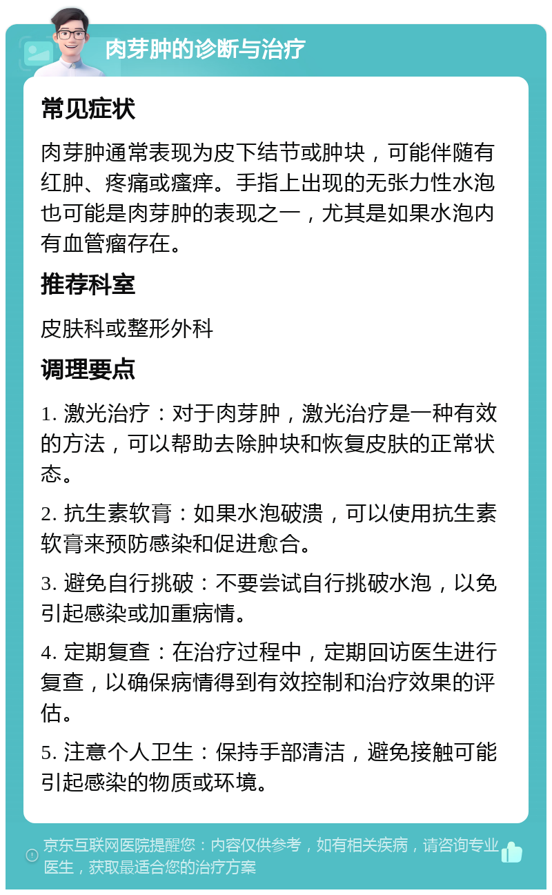 肉芽肿的诊断与治疗 常见症状 肉芽肿通常表现为皮下结节或肿块，可能伴随有红肿、疼痛或瘙痒。手指上出现的无张力性水泡也可能是肉芽肿的表现之一，尤其是如果水泡内有血管瘤存在。 推荐科室 皮肤科或整形外科 调理要点 1. 激光治疗：对于肉芽肿，激光治疗是一种有效的方法，可以帮助去除肿块和恢复皮肤的正常状态。 2. 抗生素软膏：如果水泡破溃，可以使用抗生素软膏来预防感染和促进愈合。 3. 避免自行挑破：不要尝试自行挑破水泡，以免引起感染或加重病情。 4. 定期复查：在治疗过程中，定期回访医生进行复查，以确保病情得到有效控制和治疗效果的评估。 5. 注意个人卫生：保持手部清洁，避免接触可能引起感染的物质或环境。