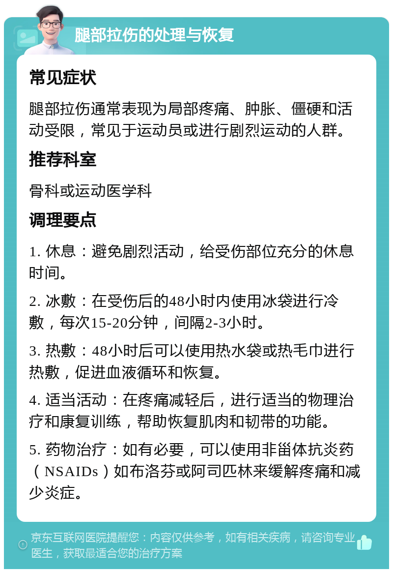 腿部拉伤的处理与恢复 常见症状 腿部拉伤通常表现为局部疼痛、肿胀、僵硬和活动受限，常见于运动员或进行剧烈运动的人群。 推荐科室 骨科或运动医学科 调理要点 1. 休息：避免剧烈活动，给受伤部位充分的休息时间。 2. 冰敷：在受伤后的48小时内使用冰袋进行冷敷，每次15-20分钟，间隔2-3小时。 3. 热敷：48小时后可以使用热水袋或热毛巾进行热敷，促进血液循环和恢复。 4. 适当活动：在疼痛减轻后，进行适当的物理治疗和康复训练，帮助恢复肌肉和韧带的功能。 5. 药物治疗：如有必要，可以使用非甾体抗炎药（NSAIDs）如布洛芬或阿司匹林来缓解疼痛和减少炎症。