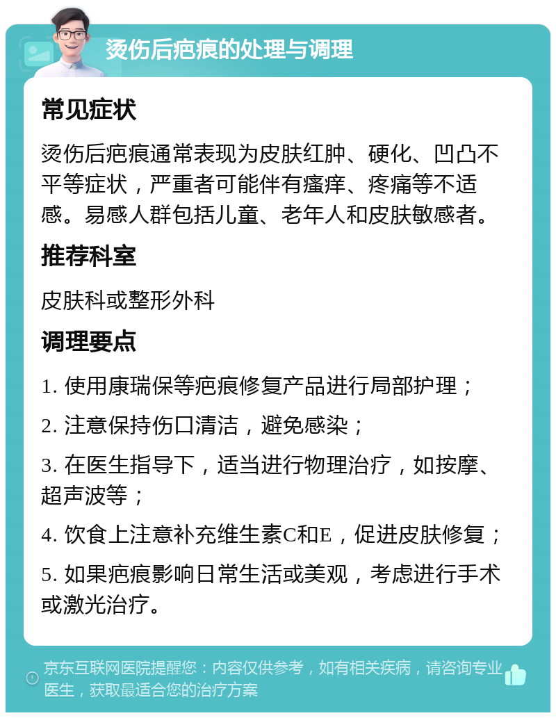 烫伤后疤痕的处理与调理 常见症状 烫伤后疤痕通常表现为皮肤红肿、硬化、凹凸不平等症状，严重者可能伴有瘙痒、疼痛等不适感。易感人群包括儿童、老年人和皮肤敏感者。 推荐科室 皮肤科或整形外科 调理要点 1. 使用康瑞保等疤痕修复产品进行局部护理； 2. 注意保持伤口清洁，避免感染； 3. 在医生指导下，适当进行物理治疗，如按摩、超声波等； 4. 饮食上注意补充维生素C和E，促进皮肤修复； 5. 如果疤痕影响日常生活或美观，考虑进行手术或激光治疗。