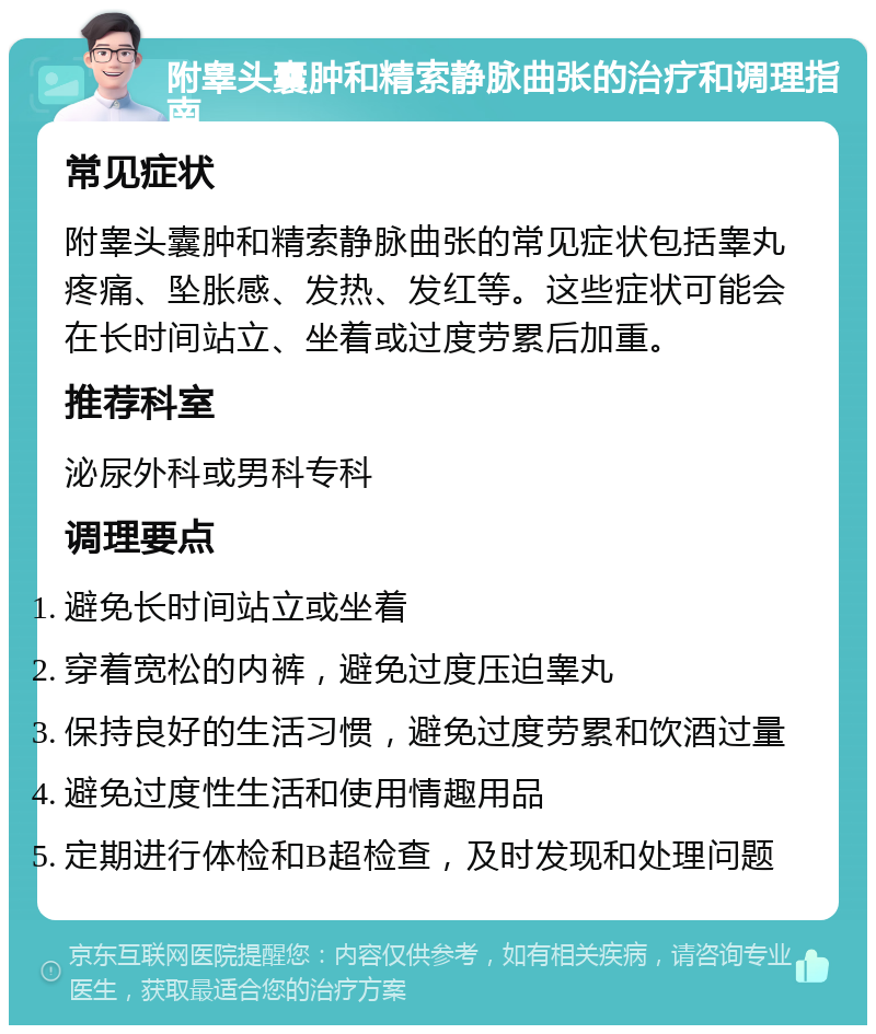 附睾头囊肿和精索静脉曲张的治疗和调理指南 常见症状 附睾头囊肿和精索静脉曲张的常见症状包括睾丸疼痛、坠胀感、发热、发红等。这些症状可能会在长时间站立、坐着或过度劳累后加重。 推荐科室 泌尿外科或男科专科 调理要点 避免长时间站立或坐着 穿着宽松的内裤，避免过度压迫睾丸 保持良好的生活习惯，避免过度劳累和饮酒过量 避免过度性生活和使用情趣用品 定期进行体检和B超检查，及时发现和处理问题