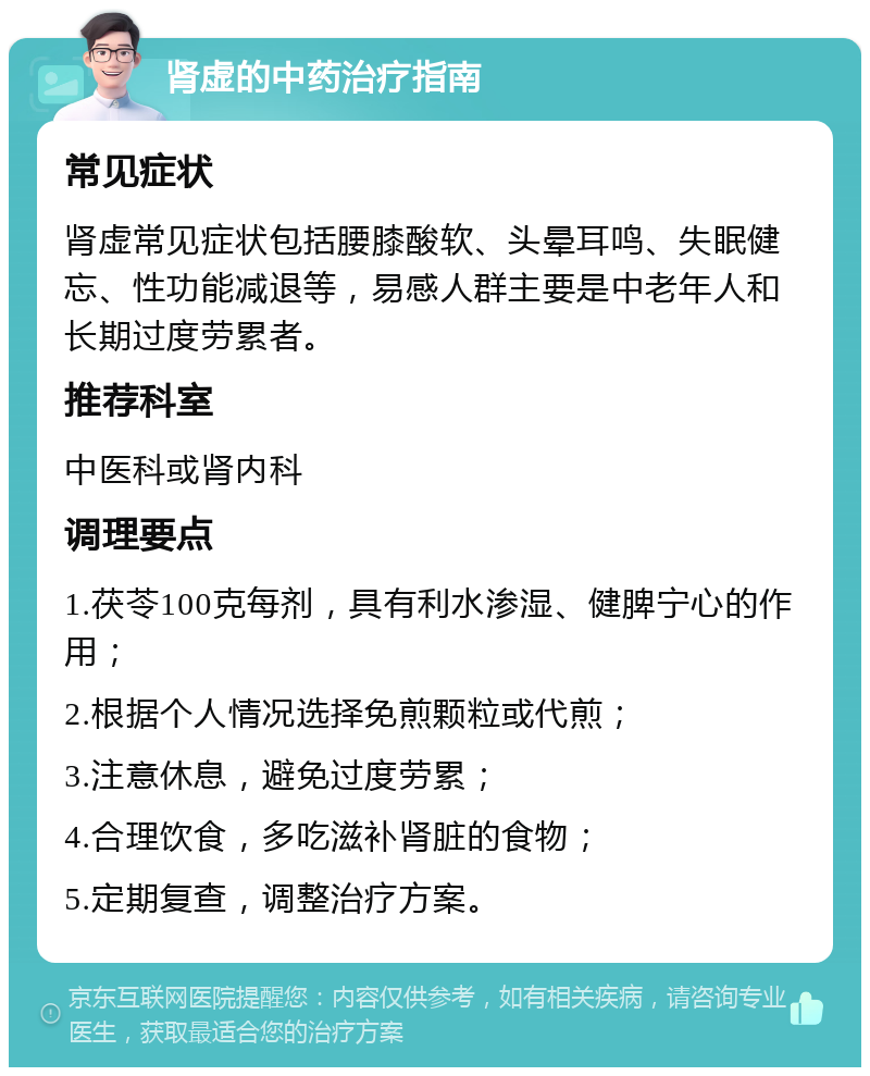 肾虚的中药治疗指南 常见症状 肾虚常见症状包括腰膝酸软、头晕耳鸣、失眠健忘、性功能减退等，易感人群主要是中老年人和长期过度劳累者。 推荐科室 中医科或肾内科 调理要点 1.茯苓100克每剂，具有利水渗湿、健脾宁心的作用； 2.根据个人情况选择免煎颗粒或代煎； 3.注意休息，避免过度劳累； 4.合理饮食，多吃滋补肾脏的食物； 5.定期复查，调整治疗方案。