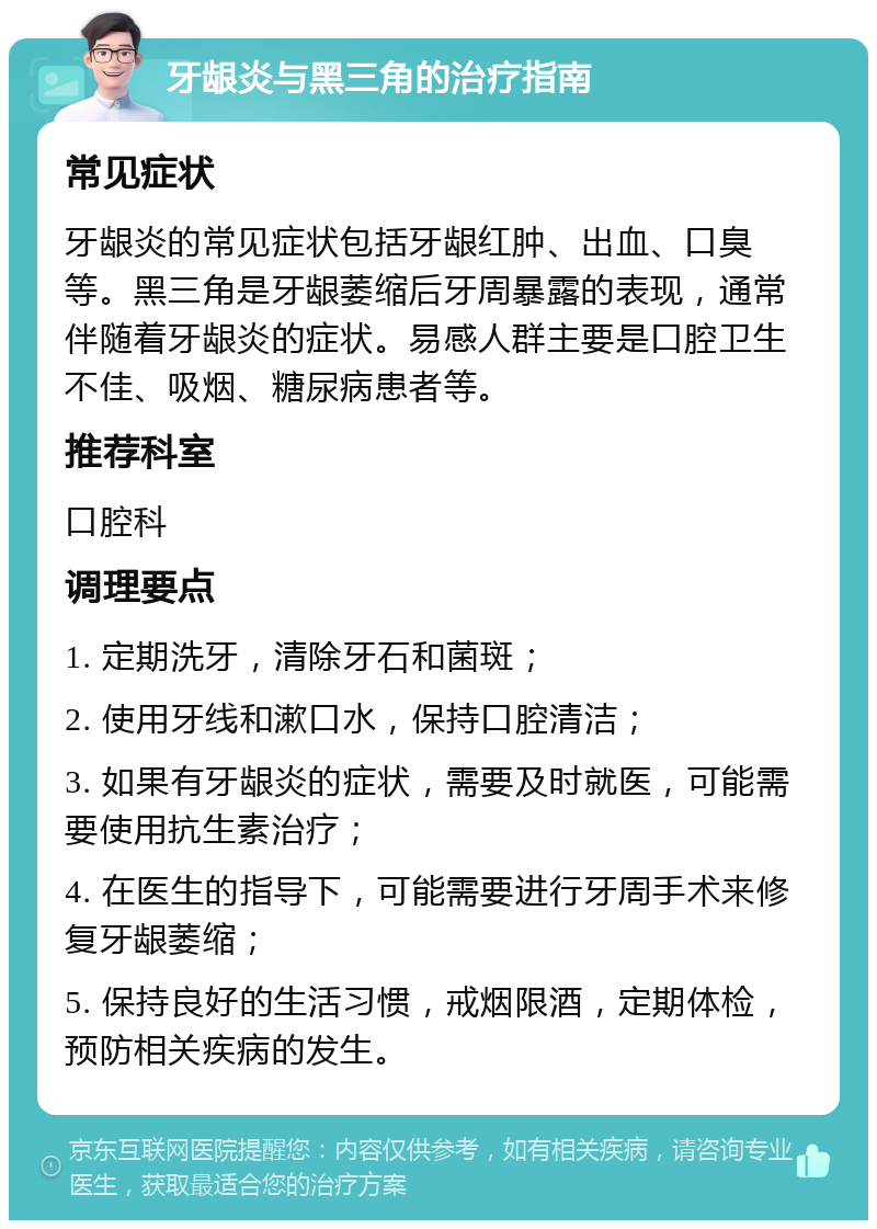 牙龈炎与黑三角的治疗指南 常见症状 牙龈炎的常见症状包括牙龈红肿、出血、口臭等。黑三角是牙龈萎缩后牙周暴露的表现，通常伴随着牙龈炎的症状。易感人群主要是口腔卫生不佳、吸烟、糖尿病患者等。 推荐科室 口腔科 调理要点 1. 定期洗牙，清除牙石和菌斑； 2. 使用牙线和漱口水，保持口腔清洁； 3. 如果有牙龈炎的症状，需要及时就医，可能需要使用抗生素治疗； 4. 在医生的指导下，可能需要进行牙周手术来修复牙龈萎缩； 5. 保持良好的生活习惯，戒烟限酒，定期体检，预防相关疾病的发生。