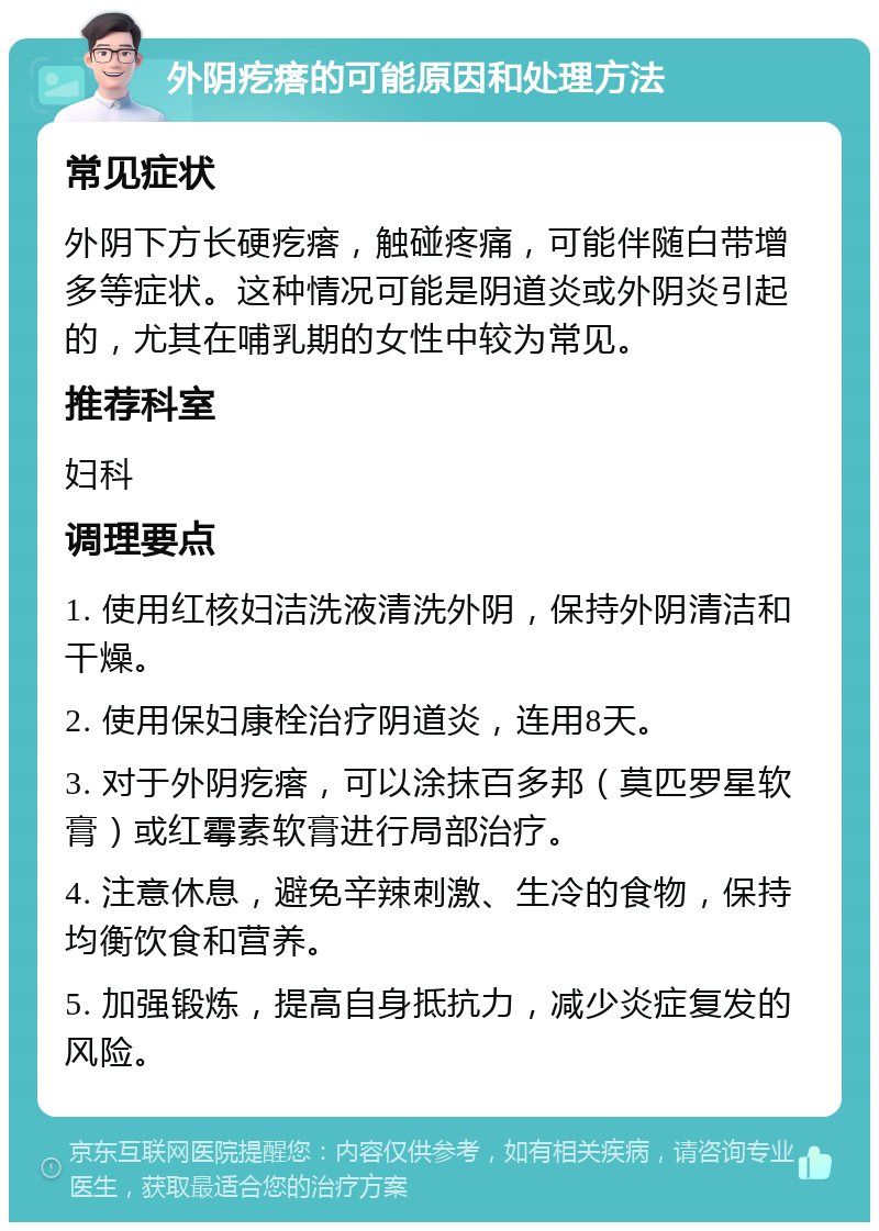 外阴疙瘩的可能原因和处理方法 常见症状 外阴下方长硬疙瘩，触碰疼痛，可能伴随白带增多等症状。这种情况可能是阴道炎或外阴炎引起的，尤其在哺乳期的女性中较为常见。 推荐科室 妇科 调理要点 1. 使用红核妇洁洗液清洗外阴，保持外阴清洁和干燥。 2. 使用保妇康栓治疗阴道炎，连用8天。 3. 对于外阴疙瘩，可以涂抹百多邦（莫匹罗星软膏）或红霉素软膏进行局部治疗。 4. 注意休息，避免辛辣刺激、生冷的食物，保持均衡饮食和营养。 5. 加强锻炼，提高自身抵抗力，减少炎症复发的风险。