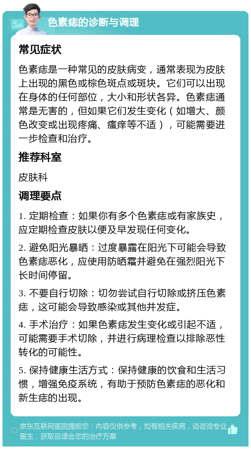 色素痣的诊断与调理 常见症状 色素痣是一种常见的皮肤病变，通常表现为皮肤上出现的黑色或棕色斑点或斑块。它们可以出现在身体的任何部位，大小和形状各异。色素痣通常是无害的，但如果它们发生变化（如增大、颜色改变或出现疼痛、瘙痒等不适），可能需要进一步检查和治疗。 推荐科室 皮肤科 调理要点 1. 定期检查：如果你有多个色素痣或有家族史，应定期检查皮肤以便及早发现任何变化。 2. 避免阳光暴晒：过度暴露在阳光下可能会导致色素痣恶化，应使用防晒霜并避免在强烈阳光下长时间停留。 3. 不要自行切除：切勿尝试自行切除或挤压色素痣，这可能会导致感染或其他并发症。 4. 手术治疗：如果色素痣发生变化或引起不适，可能需要手术切除，并进行病理检查以排除恶性转化的可能性。 5. 保持健康生活方式：保持健康的饮食和生活习惯，增强免疫系统，有助于预防色素痣的恶化和新生痣的出现。