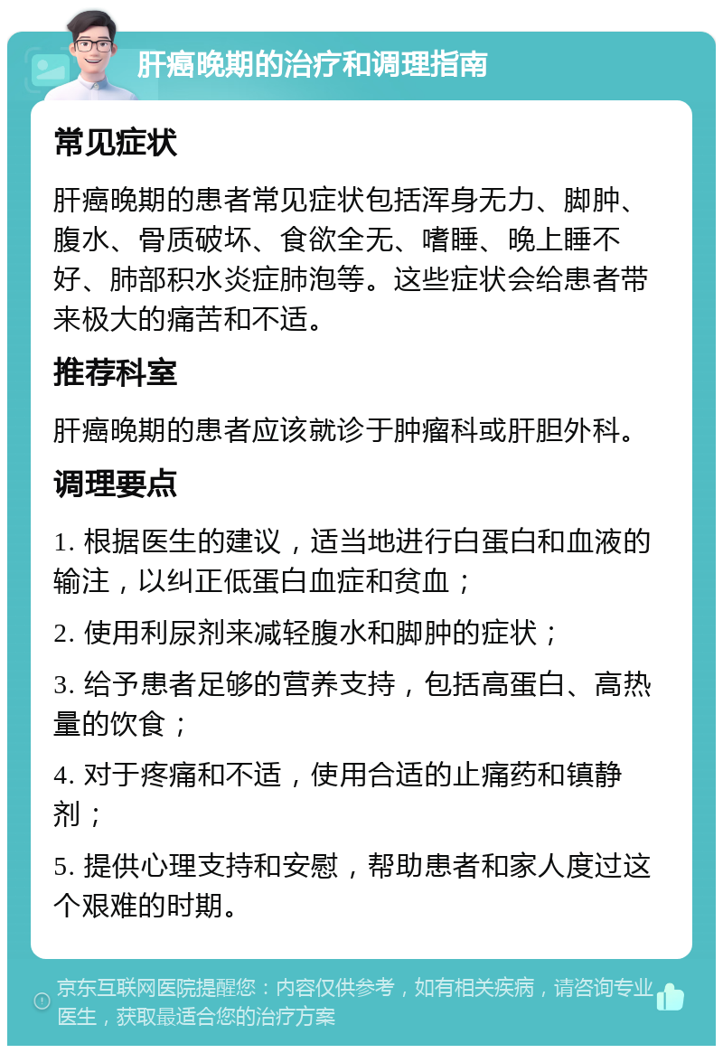 肝癌晚期的治疗和调理指南 常见症状 肝癌晚期的患者常见症状包括浑身无力、脚肿、腹水、骨质破坏、食欲全无、嗜睡、晚上睡不好、肺部积水炎症肺泡等。这些症状会给患者带来极大的痛苦和不适。 推荐科室 肝癌晚期的患者应该就诊于肿瘤科或肝胆外科。 调理要点 1. 根据医生的建议，适当地进行白蛋白和血液的输注，以纠正低蛋白血症和贫血； 2. 使用利尿剂来减轻腹水和脚肿的症状； 3. 给予患者足够的营养支持，包括高蛋白、高热量的饮食； 4. 对于疼痛和不适，使用合适的止痛药和镇静剂； 5. 提供心理支持和安慰，帮助患者和家人度过这个艰难的时期。