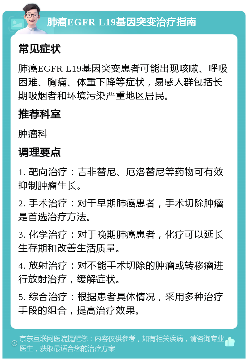 肺癌EGFR L19基因突变治疗指南 常见症状 肺癌EGFR L19基因突变患者可能出现咳嗽、呼吸困难、胸痛、体重下降等症状，易感人群包括长期吸烟者和环境污染严重地区居民。 推荐科室 肿瘤科 调理要点 1. 靶向治疗：吉非替尼、厄洛替尼等药物可有效抑制肿瘤生长。 2. 手术治疗：对于早期肺癌患者，手术切除肿瘤是首选治疗方法。 3. 化学治疗：对于晚期肺癌患者，化疗可以延长生存期和改善生活质量。 4. 放射治疗：对不能手术切除的肿瘤或转移瘤进行放射治疗，缓解症状。 5. 综合治疗：根据患者具体情况，采用多种治疗手段的组合，提高治疗效果。