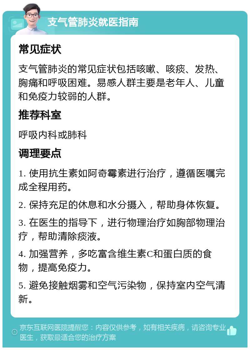 支气管肺炎就医指南 常见症状 支气管肺炎的常见症状包括咳嗽、咳痰、发热、胸痛和呼吸困难。易感人群主要是老年人、儿童和免疫力较弱的人群。 推荐科室 呼吸内科或肺科 调理要点 1. 使用抗生素如阿奇霉素进行治疗，遵循医嘱完成全程用药。 2. 保持充足的休息和水分摄入，帮助身体恢复。 3. 在医生的指导下，进行物理治疗如胸部物理治疗，帮助清除痰液。 4. 加强营养，多吃富含维生素C和蛋白质的食物，提高免疫力。 5. 避免接触烟雾和空气污染物，保持室内空气清新。