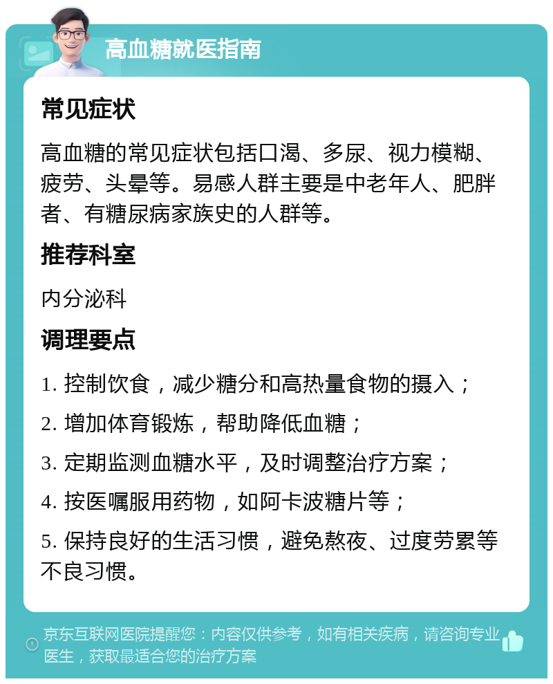 高血糖就医指南 常见症状 高血糖的常见症状包括口渴、多尿、视力模糊、疲劳、头晕等。易感人群主要是中老年人、肥胖者、有糖尿病家族史的人群等。 推荐科室 内分泌科 调理要点 1. 控制饮食，减少糖分和高热量食物的摄入； 2. 增加体育锻炼，帮助降低血糖； 3. 定期监测血糖水平，及时调整治疗方案； 4. 按医嘱服用药物，如阿卡波糖片等； 5. 保持良好的生活习惯，避免熬夜、过度劳累等不良习惯。