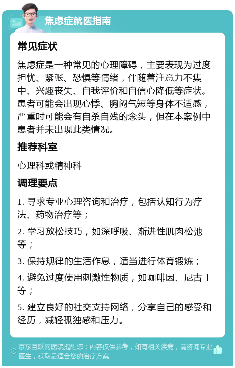 焦虑症就医指南 常见症状 焦虑症是一种常见的心理障碍，主要表现为过度担忧、紧张、恐惧等情绪，伴随着注意力不集中、兴趣丧失、自我评价和自信心降低等症状。患者可能会出现心悸、胸闷气短等身体不适感，严重时可能会有自杀自残的念头，但在本案例中患者并未出现此类情况。 推荐科室 心理科或精神科 调理要点 1. 寻求专业心理咨询和治疗，包括认知行为疗法、药物治疗等； 2. 学习放松技巧，如深呼吸、渐进性肌肉松弛等； 3. 保持规律的生活作息，适当进行体育锻炼； 4. 避免过度使用刺激性物质，如咖啡因、尼古丁等； 5. 建立良好的社交支持网络，分享自己的感受和经历，减轻孤独感和压力。