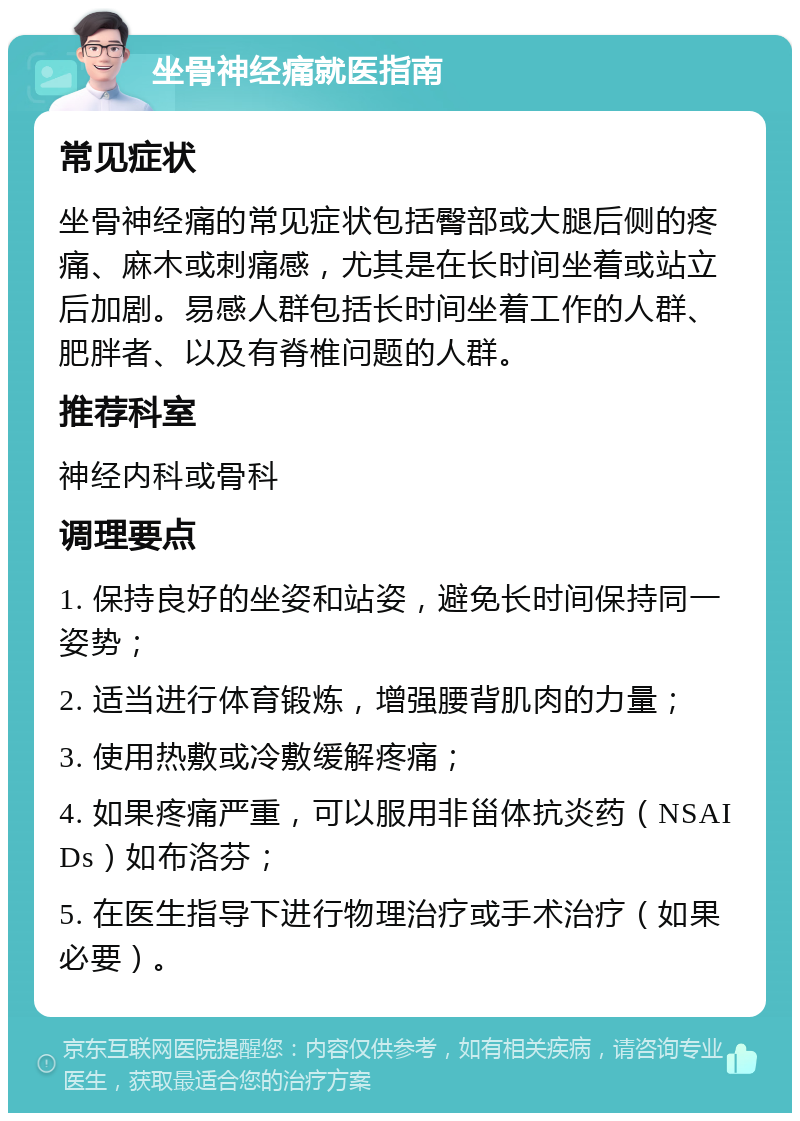 坐骨神经痛就医指南 常见症状 坐骨神经痛的常见症状包括臀部或大腿后侧的疼痛、麻木或刺痛感，尤其是在长时间坐着或站立后加剧。易感人群包括长时间坐着工作的人群、肥胖者、以及有脊椎问题的人群。 推荐科室 神经内科或骨科 调理要点 1. 保持良好的坐姿和站姿，避免长时间保持同一姿势； 2. 适当进行体育锻炼，增强腰背肌肉的力量； 3. 使用热敷或冷敷缓解疼痛； 4. 如果疼痛严重，可以服用非甾体抗炎药（NSAIDs）如布洛芬； 5. 在医生指导下进行物理治疗或手术治疗（如果必要）。