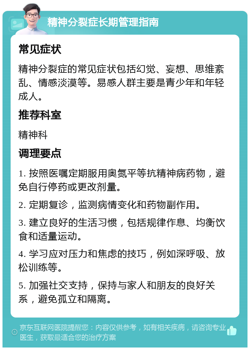 精神分裂症长期管理指南 常见症状 精神分裂症的常见症状包括幻觉、妄想、思维紊乱、情感淡漠等。易感人群主要是青少年和年轻成人。 推荐科室 精神科 调理要点 1. 按照医嘱定期服用奥氮平等抗精神病药物，避免自行停药或更改剂量。 2. 定期复诊，监测病情变化和药物副作用。 3. 建立良好的生活习惯，包括规律作息、均衡饮食和适量运动。 4. 学习应对压力和焦虑的技巧，例如深呼吸、放松训练等。 5. 加强社交支持，保持与家人和朋友的良好关系，避免孤立和隔离。