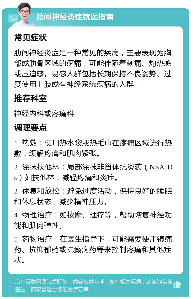 肋间神经炎症就医指南 常见症状 肋间神经炎症是一种常见的疾病，主要表现为胸部或肋骨区域的疼痛，可能伴随着刺痛、灼热感或压迫感。易感人群包括长期保持不良姿势、过度使用上肢或有神经系统疾病的人群。 推荐科室 神经内科或疼痛科 调理要点 1. 热敷：使用热水袋或热毛巾在疼痛区域进行热敷，缓解疼痛和肌肉紧张。 2. 涂抹扶他林：局部涂抹非甾体抗炎药（NSAIDs）如扶他林，减轻疼痛和炎症。 3. 休息和放松：避免过度活动，保持良好的睡眠和休息状态，减少精神压力。 4. 物理治疗：如按摩、理疗等，帮助恢复神经功能和肌肉弹性。 5. 药物治疗：在医生指导下，可能需要使用镇痛药、抗抑郁药或抗癫痫药等来控制疼痛和其他症状。