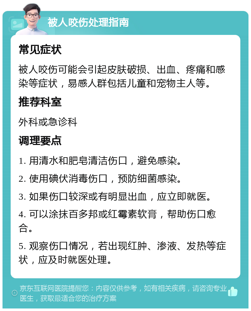 被人咬伤处理指南 常见症状 被人咬伤可能会引起皮肤破损、出血、疼痛和感染等症状，易感人群包括儿童和宠物主人等。 推荐科室 外科或急诊科 调理要点 1. 用清水和肥皂清洁伤口，避免感染。 2. 使用碘伏消毒伤口，预防细菌感染。 3. 如果伤口较深或有明显出血，应立即就医。 4. 可以涂抹百多邦或红霉素软膏，帮助伤口愈合。 5. 观察伤口情况，若出现红肿、渗液、发热等症状，应及时就医处理。