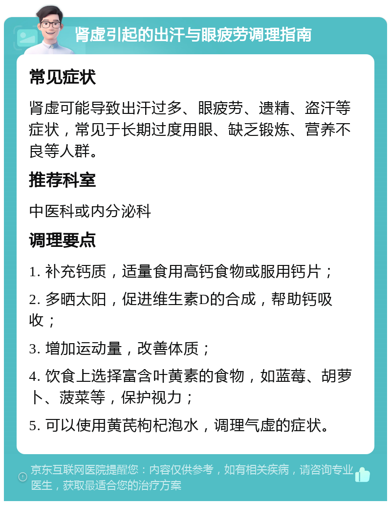 肾虚引起的出汗与眼疲劳调理指南 常见症状 肾虚可能导致出汗过多、眼疲劳、遗精、盗汗等症状，常见于长期过度用眼、缺乏锻炼、营养不良等人群。 推荐科室 中医科或内分泌科 调理要点 1. 补充钙质，适量食用高钙食物或服用钙片； 2. 多晒太阳，促进维生素D的合成，帮助钙吸收； 3. 增加运动量，改善体质； 4. 饮食上选择富含叶黄素的食物，如蓝莓、胡萝卜、菠菜等，保护视力； 5. 可以使用黄芪枸杞泡水，调理气虚的症状。