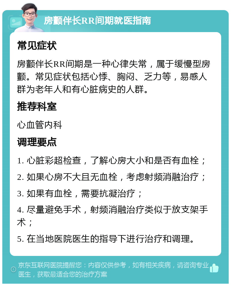 房颤伴长RR间期就医指南 常见症状 房颤伴长RR间期是一种心律失常，属于缓慢型房颤。常见症状包括心悸、胸闷、乏力等，易感人群为老年人和有心脏病史的人群。 推荐科室 心血管内科 调理要点 1. 心脏彩超检查，了解心房大小和是否有血栓； 2. 如果心房不大且无血栓，考虑射频消融治疗； 3. 如果有血栓，需要抗凝治疗； 4. 尽量避免手术，射频消融治疗类似于放支架手术； 5. 在当地医院医生的指导下进行治疗和调理。