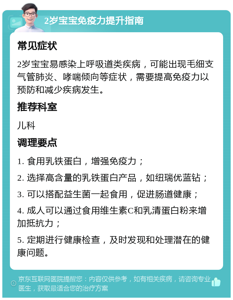 2岁宝宝免疫力提升指南 常见症状 2岁宝宝易感染上呼吸道类疾病，可能出现毛细支气管肺炎、哮喘倾向等症状，需要提高免疫力以预防和减少疾病发生。 推荐科室 儿科 调理要点 1. 食用乳铁蛋白，增强免疫力； 2. 选择高含量的乳铁蛋白产品，如纽瑞优蓝钻； 3. 可以搭配益生菌一起食用，促进肠道健康； 4. 成人可以通过食用维生素C和乳清蛋白粉来增加抵抗力； 5. 定期进行健康检查，及时发现和处理潜在的健康问题。