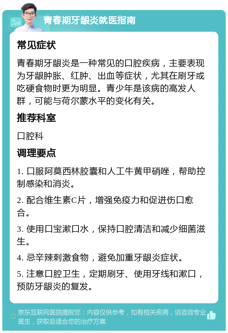 青春期牙龈炎就医指南 常见症状 青春期牙龈炎是一种常见的口腔疾病，主要表现为牙龈肿胀、红肿、出血等症状，尤其在刷牙或吃硬食物时更为明显。青少年是该病的高发人群，可能与荷尔蒙水平的变化有关。 推荐科室 口腔科 调理要点 1. 口服阿莫西林胶囊和人工牛黄甲硝唑，帮助控制感染和消炎。 2. 配合维生素C片，增强免疫力和促进伤口愈合。 3. 使用口宝漱口水，保持口腔清洁和减少细菌滋生。 4. 忌辛辣刺激食物，避免加重牙龈炎症状。 5. 注意口腔卫生，定期刷牙、使用牙线和漱口，预防牙龈炎的复发。