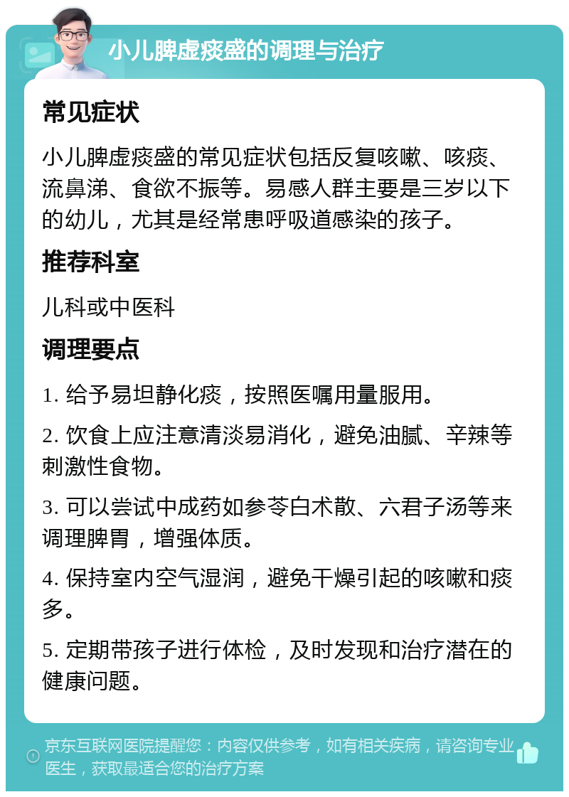 小儿脾虚痰盛的调理与治疗 常见症状 小儿脾虚痰盛的常见症状包括反复咳嗽、咳痰、流鼻涕、食欲不振等。易感人群主要是三岁以下的幼儿，尤其是经常患呼吸道感染的孩子。 推荐科室 儿科或中医科 调理要点 1. 给予易坦静化痰，按照医嘱用量服用。 2. 饮食上应注意清淡易消化，避免油腻、辛辣等刺激性食物。 3. 可以尝试中成药如参苓白术散、六君子汤等来调理脾胃，增强体质。 4. 保持室内空气湿润，避免干燥引起的咳嗽和痰多。 5. 定期带孩子进行体检，及时发现和治疗潜在的健康问题。