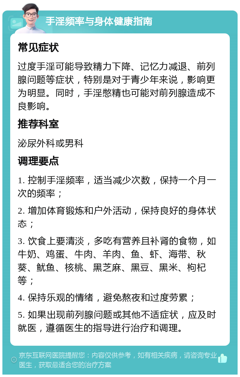 手淫频率与身体健康指南 常见症状 过度手淫可能导致精力下降、记忆力减退、前列腺问题等症状，特别是对于青少年来说，影响更为明显。同时，手淫憋精也可能对前列腺造成不良影响。 推荐科室 泌尿外科或男科 调理要点 1. 控制手淫频率，适当减少次数，保持一个月一次的频率； 2. 增加体育锻炼和户外活动，保持良好的身体状态； 3. 饮食上要清淡，多吃有营养且补肾的食物，如牛奶、鸡蛋、牛肉、羊肉、鱼、虾、海带、秋葵、鱿鱼、核桃、黑芝麻、黑豆、黑米、枸杞等； 4. 保持乐观的情绪，避免熬夜和过度劳累； 5. 如果出现前列腺问题或其他不适症状，应及时就医，遵循医生的指导进行治疗和调理。