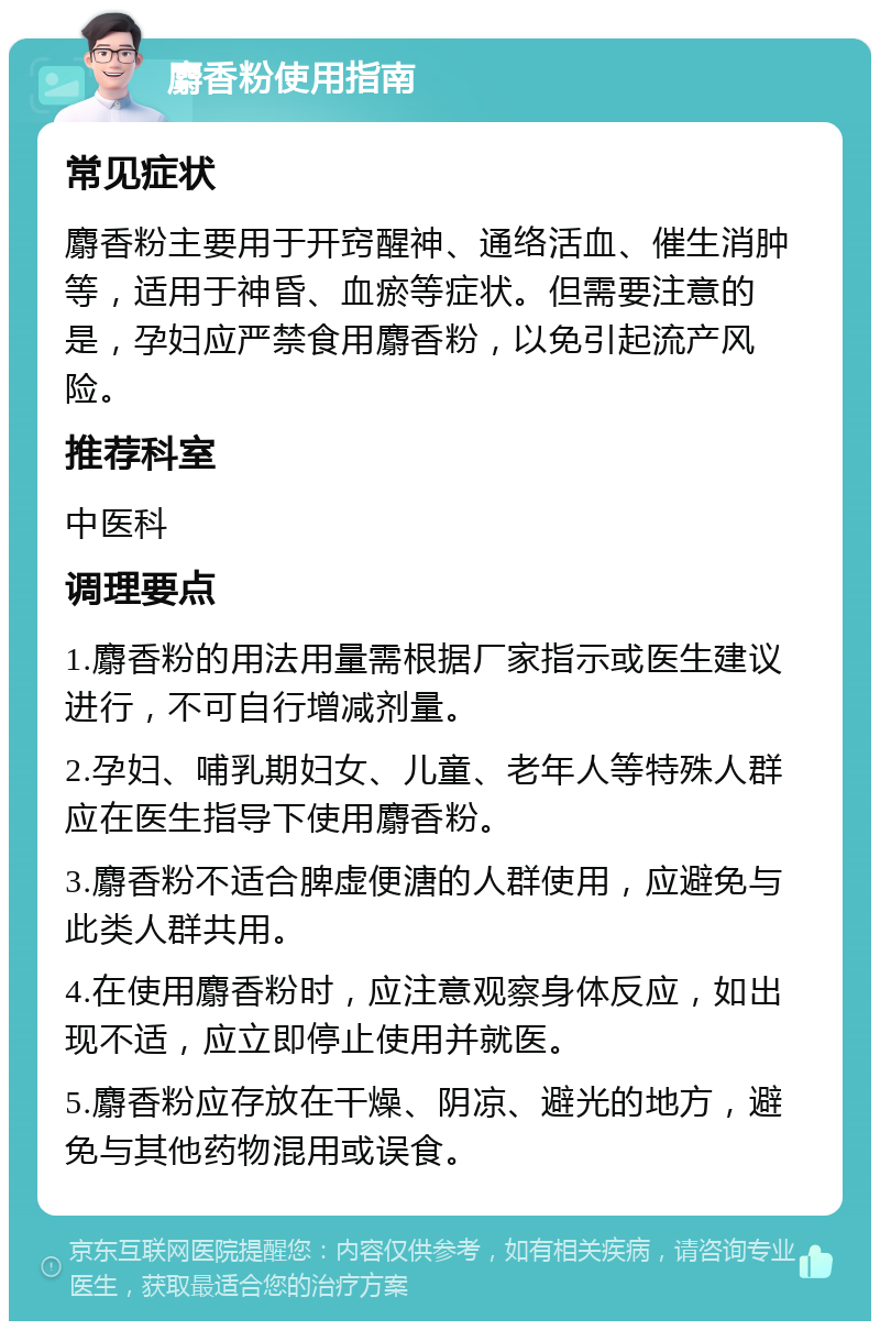 麝香粉使用指南 常见症状 麝香粉主要用于开窍醒神、通络活血、催生消肿等，适用于神昏、血瘀等症状。但需要注意的是，孕妇应严禁食用麝香粉，以免引起流产风险。 推荐科室 中医科 调理要点 1.麝香粉的用法用量需根据厂家指示或医生建议进行，不可自行增减剂量。 2.孕妇、哺乳期妇女、儿童、老年人等特殊人群应在医生指导下使用麝香粉。 3.麝香粉不适合脾虚便溏的人群使用，应避免与此类人群共用。 4.在使用麝香粉时，应注意观察身体反应，如出现不适，应立即停止使用并就医。 5.麝香粉应存放在干燥、阴凉、避光的地方，避免与其他药物混用或误食。