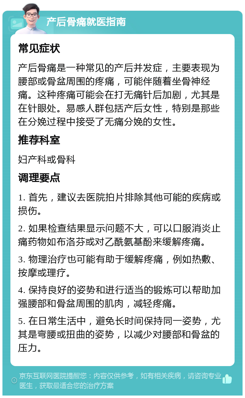 产后骨痛就医指南 常见症状 产后骨痛是一种常见的产后并发症，主要表现为腰部或骨盆周围的疼痛，可能伴随着坐骨神经痛。这种疼痛可能会在打无痛针后加剧，尤其是在针眼处。易感人群包括产后女性，特别是那些在分娩过程中接受了无痛分娩的女性。 推荐科室 妇产科或骨科 调理要点 1. 首先，建议去医院拍片排除其他可能的疾病或损伤。 2. 如果检查结果显示问题不大，可以口服消炎止痛药物如布洛芬或对乙酰氨基酚来缓解疼痛。 3. 物理治疗也可能有助于缓解疼痛，例如热敷、按摩或理疗。 4. 保持良好的姿势和进行适当的锻炼可以帮助加强腰部和骨盆周围的肌肉，减轻疼痛。 5. 在日常生活中，避免长时间保持同一姿势，尤其是弯腰或扭曲的姿势，以减少对腰部和骨盆的压力。