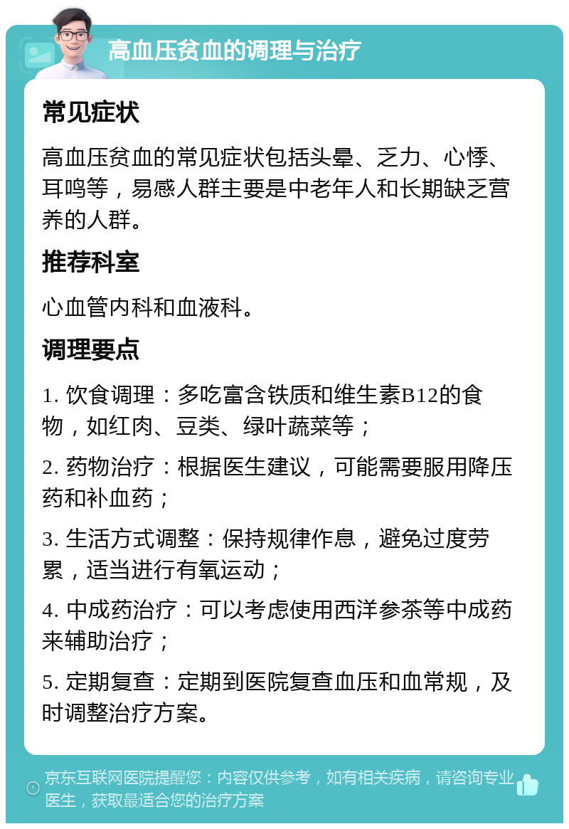 高血压贫血的调理与治疗 常见症状 高血压贫血的常见症状包括头晕、乏力、心悸、耳鸣等，易感人群主要是中老年人和长期缺乏营养的人群。 推荐科室 心血管内科和血液科。 调理要点 1. 饮食调理：多吃富含铁质和维生素B12的食物，如红肉、豆类、绿叶蔬菜等； 2. 药物治疗：根据医生建议，可能需要服用降压药和补血药； 3. 生活方式调整：保持规律作息，避免过度劳累，适当进行有氧运动； 4. 中成药治疗：可以考虑使用西洋参茶等中成药来辅助治疗； 5. 定期复查：定期到医院复查血压和血常规，及时调整治疗方案。