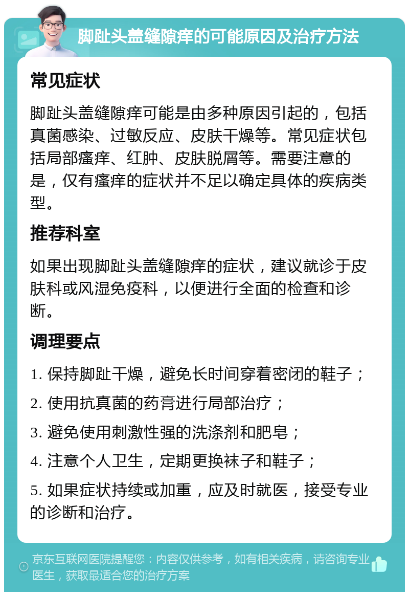 脚趾头盖缝隙痒的可能原因及治疗方法 常见症状 脚趾头盖缝隙痒可能是由多种原因引起的，包括真菌感染、过敏反应、皮肤干燥等。常见症状包括局部瘙痒、红肿、皮肤脱屑等。需要注意的是，仅有瘙痒的症状并不足以确定具体的疾病类型。 推荐科室 如果出现脚趾头盖缝隙痒的症状，建议就诊于皮肤科或风湿免疫科，以便进行全面的检查和诊断。 调理要点 1. 保持脚趾干燥，避免长时间穿着密闭的鞋子； 2. 使用抗真菌的药膏进行局部治疗； 3. 避免使用刺激性强的洗涤剂和肥皂； 4. 注意个人卫生，定期更换袜子和鞋子； 5. 如果症状持续或加重，应及时就医，接受专业的诊断和治疗。