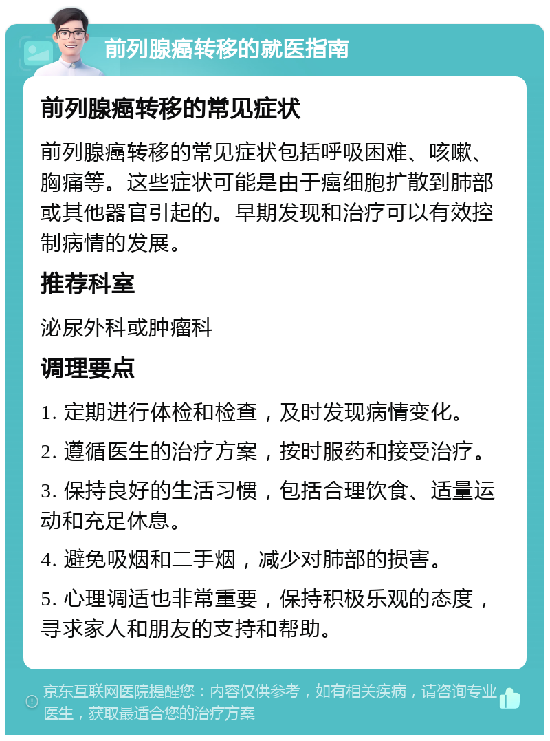 前列腺癌转移的就医指南 前列腺癌转移的常见症状 前列腺癌转移的常见症状包括呼吸困难、咳嗽、胸痛等。这些症状可能是由于癌细胞扩散到肺部或其他器官引起的。早期发现和治疗可以有效控制病情的发展。 推荐科室 泌尿外科或肿瘤科 调理要点 1. 定期进行体检和检查，及时发现病情变化。 2. 遵循医生的治疗方案，按时服药和接受治疗。 3. 保持良好的生活习惯，包括合理饮食、适量运动和充足休息。 4. 避免吸烟和二手烟，减少对肺部的损害。 5. 心理调适也非常重要，保持积极乐观的态度，寻求家人和朋友的支持和帮助。