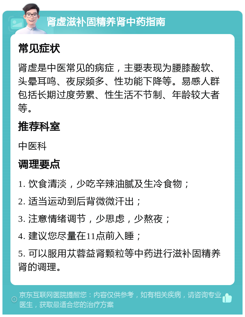 肾虚滋补固精养肾中药指南 常见症状 肾虚是中医常见的病症，主要表现为腰膝酸软、头晕耳鸣、夜尿频多、性功能下降等。易感人群包括长期过度劳累、性生活不节制、年龄较大者等。 推荐科室 中医科 调理要点 1. 饮食清淡，少吃辛辣油腻及生冷食物； 2. 适当运动到后背微微汗出； 3. 注意情绪调节，少思虑，少熬夜； 4. 建议您尽量在11点前入睡； 5. 可以服用苁蓉益肾颗粒等中药进行滋补固精养肾的调理。