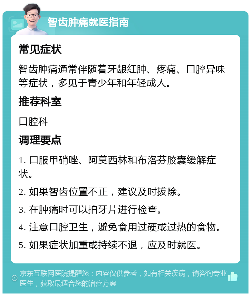 智齿肿痛就医指南 常见症状 智齿肿痛通常伴随着牙龈红肿、疼痛、口腔异味等症状，多见于青少年和年轻成人。 推荐科室 口腔科 调理要点 1. 口服甲硝唑、阿莫西林和布洛芬胶囊缓解症状。 2. 如果智齿位置不正，建议及时拔除。 3. 在肿痛时可以拍牙片进行检查。 4. 注意口腔卫生，避免食用过硬或过热的食物。 5. 如果症状加重或持续不退，应及时就医。