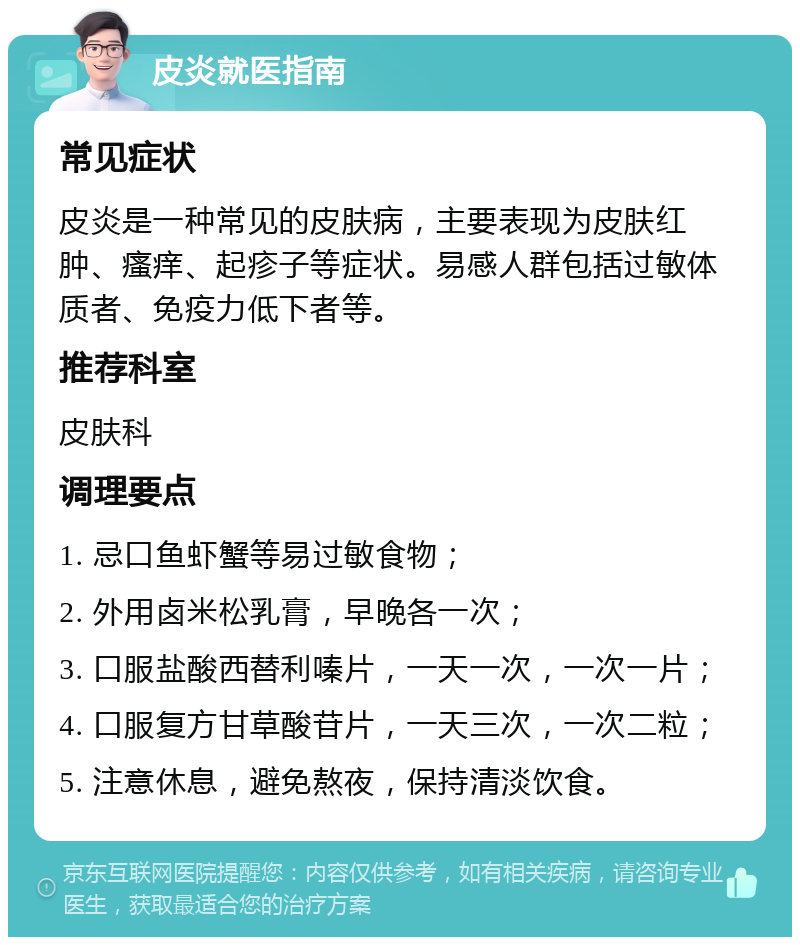 皮炎就医指南 常见症状 皮炎是一种常见的皮肤病，主要表现为皮肤红肿、瘙痒、起疹子等症状。易感人群包括过敏体质者、免疫力低下者等。 推荐科室 皮肤科 调理要点 1. 忌口鱼虾蟹等易过敏食物； 2. 外用卤米松乳膏，早晚各一次； 3. 口服盐酸西替利嗪片，一天一次，一次一片； 4. 口服复方甘草酸苷片，一天三次，一次二粒； 5. 注意休息，避免熬夜，保持清淡饮食。