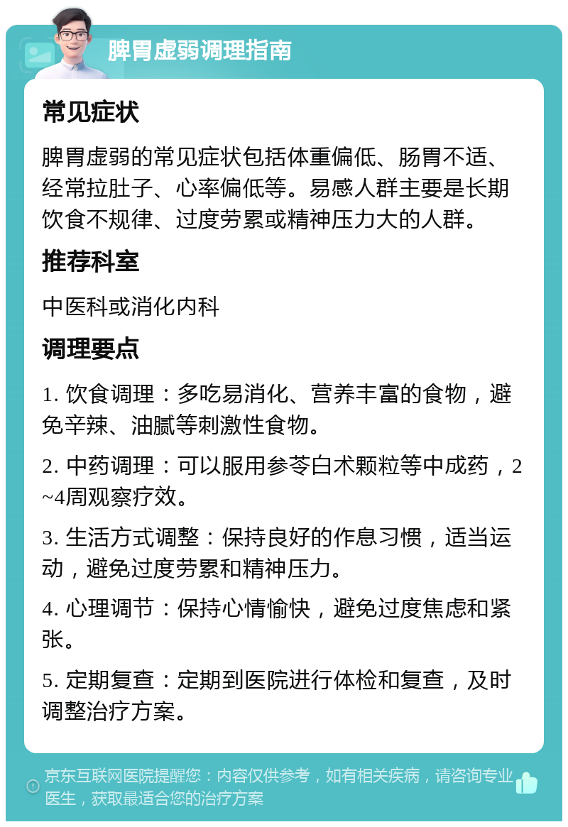 脾胃虚弱调理指南 常见症状 脾胃虚弱的常见症状包括体重偏低、肠胃不适、经常拉肚子、心率偏低等。易感人群主要是长期饮食不规律、过度劳累或精神压力大的人群。 推荐科室 中医科或消化内科 调理要点 1. 饮食调理：多吃易消化、营养丰富的食物，避免辛辣、油腻等刺激性食物。 2. 中药调理：可以服用参苓白术颗粒等中成药，2~4周观察疗效。 3. 生活方式调整：保持良好的作息习惯，适当运动，避免过度劳累和精神压力。 4. 心理调节：保持心情愉快，避免过度焦虑和紧张。 5. 定期复查：定期到医院进行体检和复查，及时调整治疗方案。