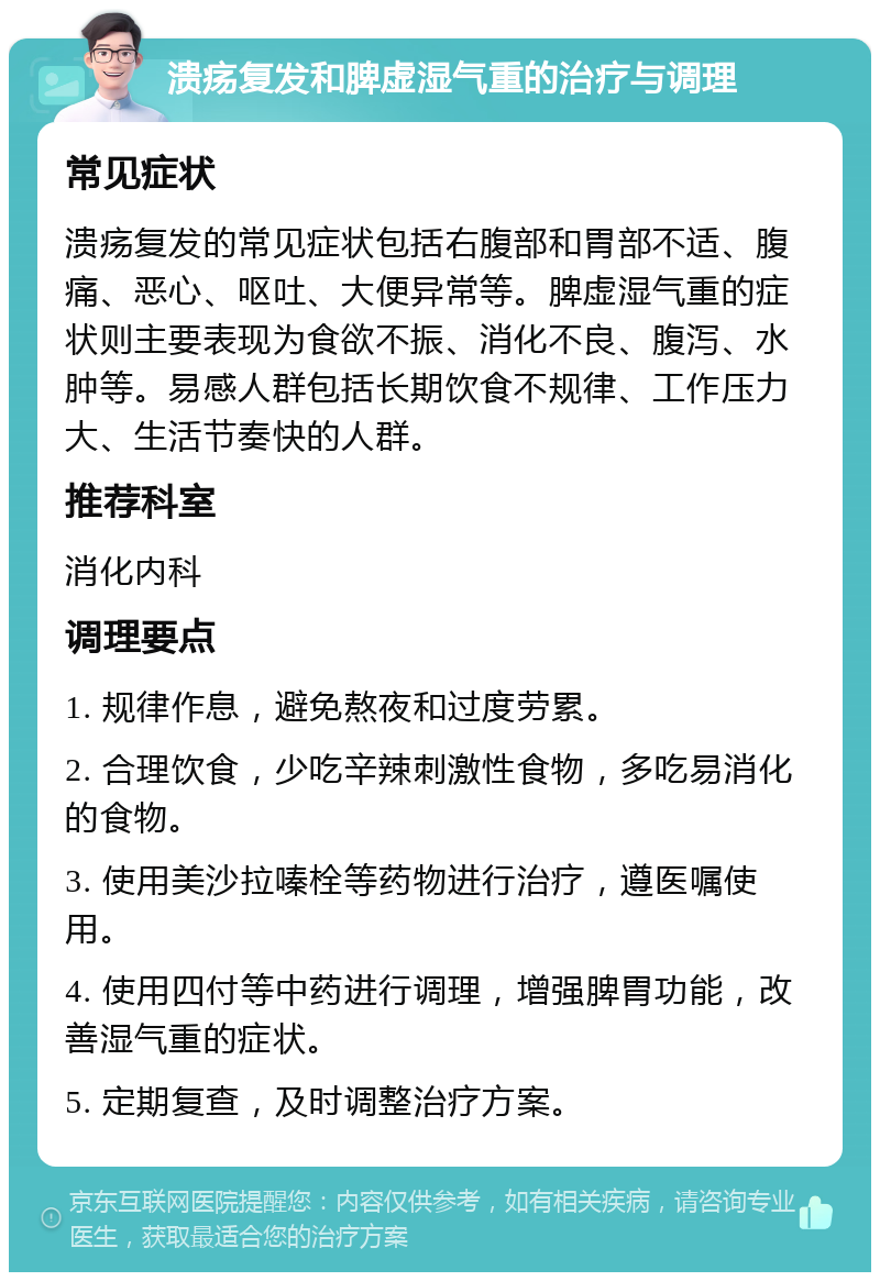 溃疡复发和脾虚湿气重的治疗与调理 常见症状 溃疡复发的常见症状包括右腹部和胃部不适、腹痛、恶心、呕吐、大便异常等。脾虚湿气重的症状则主要表现为食欲不振、消化不良、腹泻、水肿等。易感人群包括长期饮食不规律、工作压力大、生活节奏快的人群。 推荐科室 消化内科 调理要点 1. 规律作息，避免熬夜和过度劳累。 2. 合理饮食，少吃辛辣刺激性食物，多吃易消化的食物。 3. 使用美沙拉嗪栓等药物进行治疗，遵医嘱使用。 4. 使用四付等中药进行调理，增强脾胃功能，改善湿气重的症状。 5. 定期复查，及时调整治疗方案。