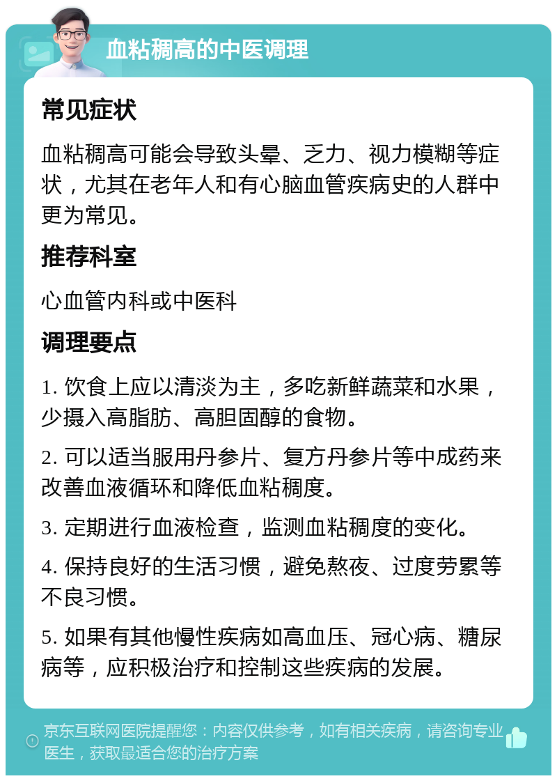 血粘稠高的中医调理 常见症状 血粘稠高可能会导致头晕、乏力、视力模糊等症状，尤其在老年人和有心脑血管疾病史的人群中更为常见。 推荐科室 心血管内科或中医科 调理要点 1. 饮食上应以清淡为主，多吃新鲜蔬菜和水果，少摄入高脂肪、高胆固醇的食物。 2. 可以适当服用丹参片、复方丹参片等中成药来改善血液循环和降低血粘稠度。 3. 定期进行血液检查，监测血粘稠度的变化。 4. 保持良好的生活习惯，避免熬夜、过度劳累等不良习惯。 5. 如果有其他慢性疾病如高血压、冠心病、糖尿病等，应积极治疗和控制这些疾病的发展。