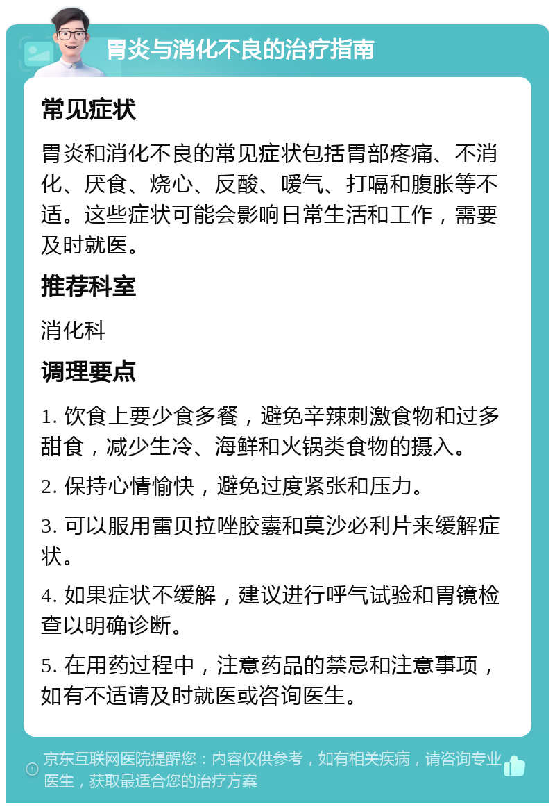 胃炎与消化不良的治疗指南 常见症状 胃炎和消化不良的常见症状包括胃部疼痛、不消化、厌食、烧心、反酸、嗳气、打嗝和腹胀等不适。这些症状可能会影响日常生活和工作，需要及时就医。 推荐科室 消化科 调理要点 1. 饮食上要少食多餐，避免辛辣刺激食物和过多甜食，减少生冷、海鲜和火锅类食物的摄入。 2. 保持心情愉快，避免过度紧张和压力。 3. 可以服用雷贝拉唑胶囊和莫沙必利片来缓解症状。 4. 如果症状不缓解，建议进行呼气试验和胃镜检查以明确诊断。 5. 在用药过程中，注意药品的禁忌和注意事项，如有不适请及时就医或咨询医生。