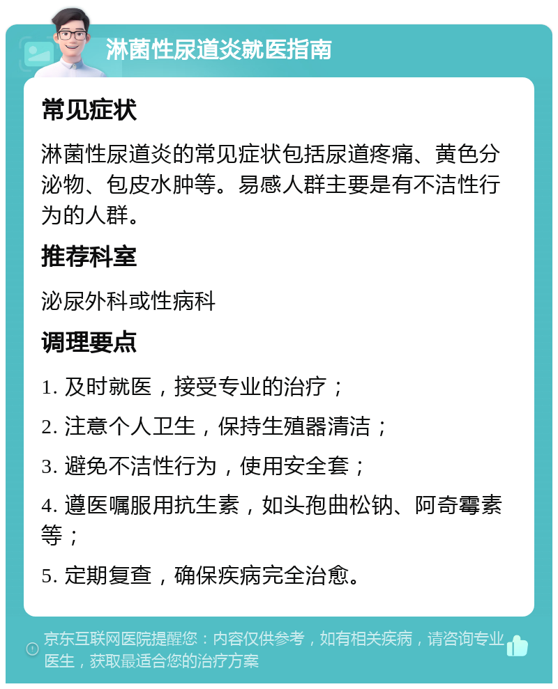 淋菌性尿道炎就医指南 常见症状 淋菌性尿道炎的常见症状包括尿道疼痛、黄色分泌物、包皮水肿等。易感人群主要是有不洁性行为的人群。 推荐科室 泌尿外科或性病科 调理要点 1. 及时就医，接受专业的治疗； 2. 注意个人卫生，保持生殖器清洁； 3. 避免不洁性行为，使用安全套； 4. 遵医嘱服用抗生素，如头孢曲松钠、阿奇霉素等； 5. 定期复查，确保疾病完全治愈。